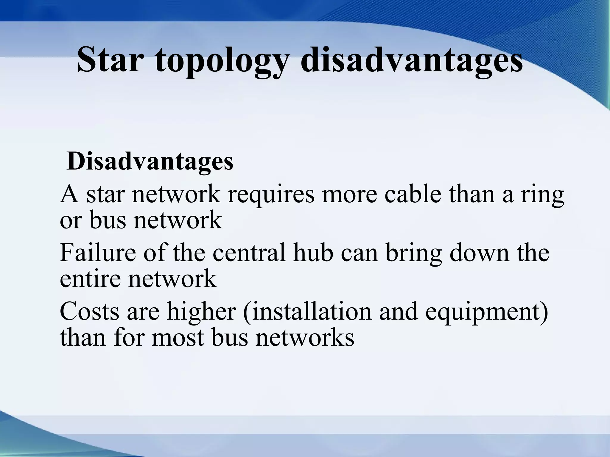 Star topology disadvantages

 Disadvantages
A star network requires more cable than a ring
or bus network
Failure of the central hub can bring down the
entire network
Costs are higher (installation and equipment)
than for most bus networks
 