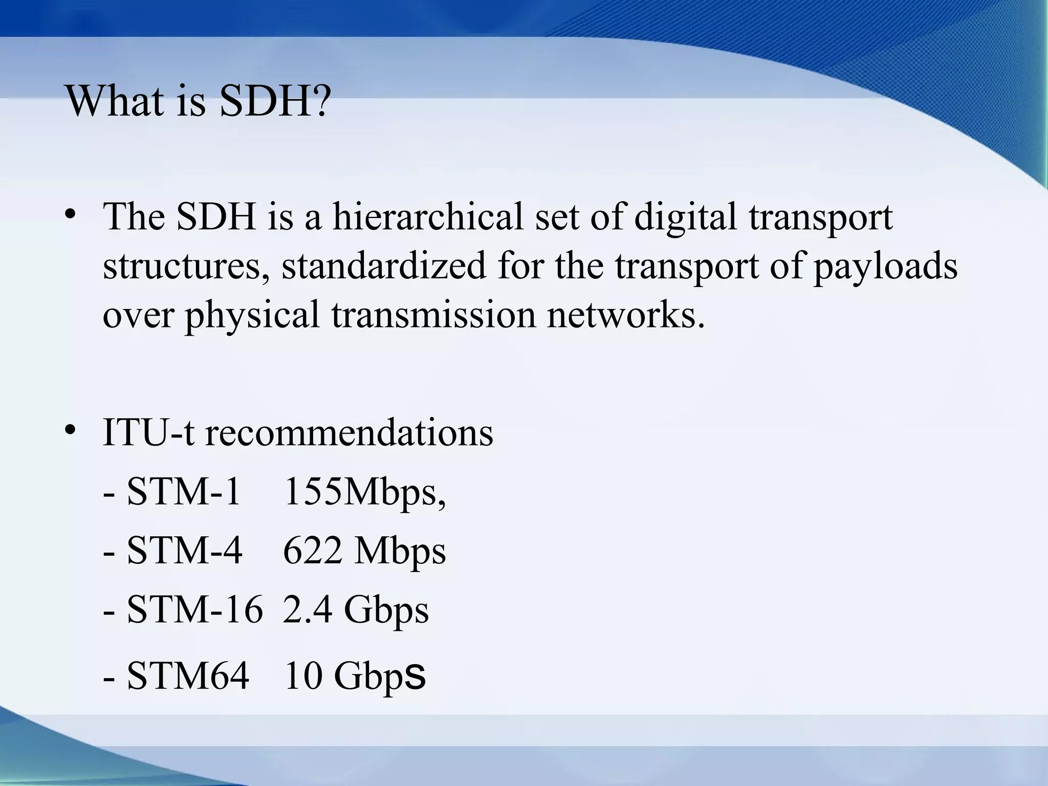What is SDH?

• The SDH is a hierarchical set of digital transport
  structures, standardized for the transport of payloads
  over physical transmission networks.

• ITU-t recommendations
  - STM-1 155Mbps,
  - STM-4 622 Mbps
  - STM-16 2.4 Gbps
  - STM64 10 Gbps
 