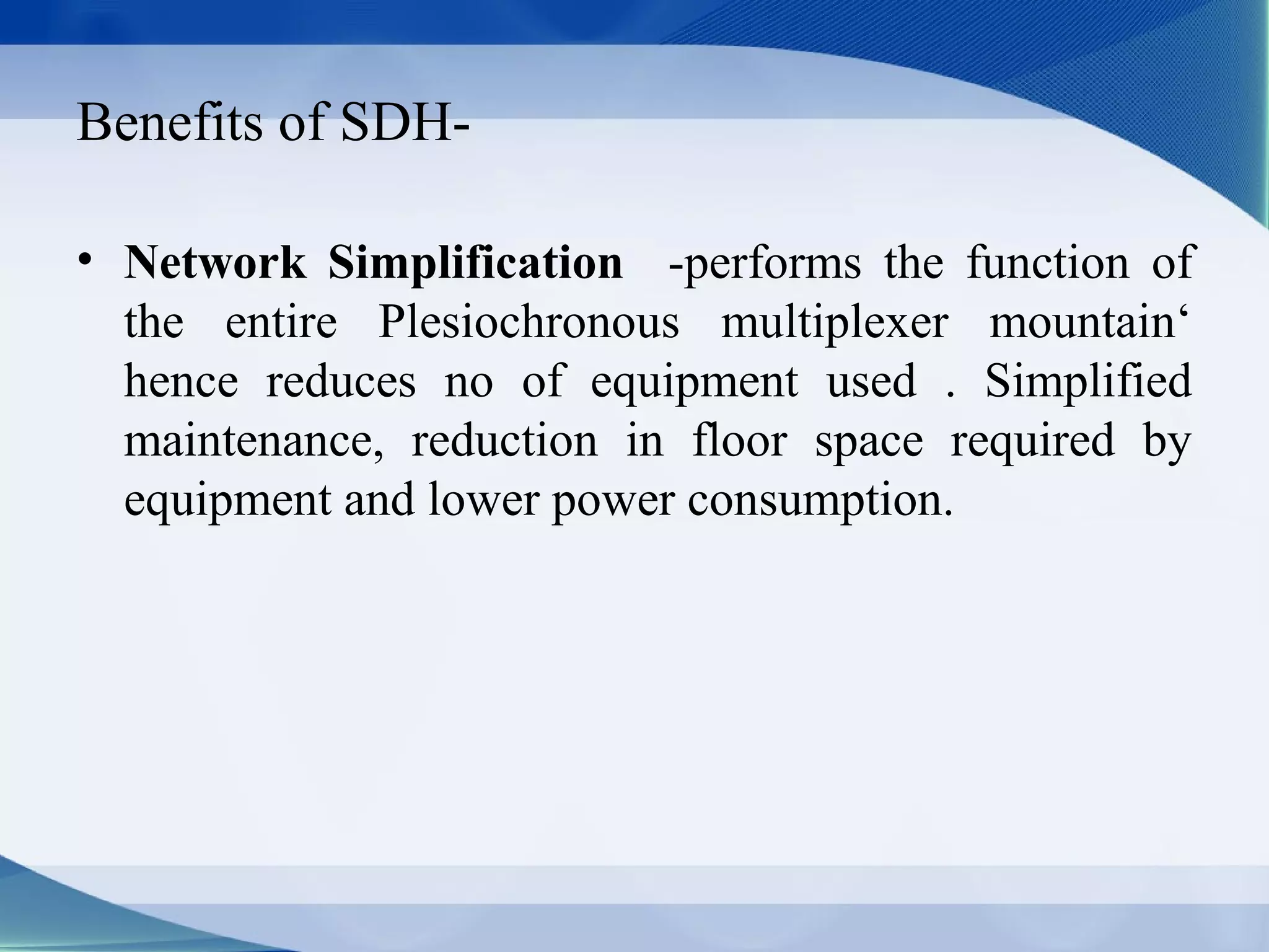 Benefits of SDH-

• Network Simplification -performs the function of
  the entire Plesiochronous multiplexer mountain‘
  hence reduces no of equipment used . Simplified
  maintenance, reduction in floor space required by
  equipment and lower power consumption.
 