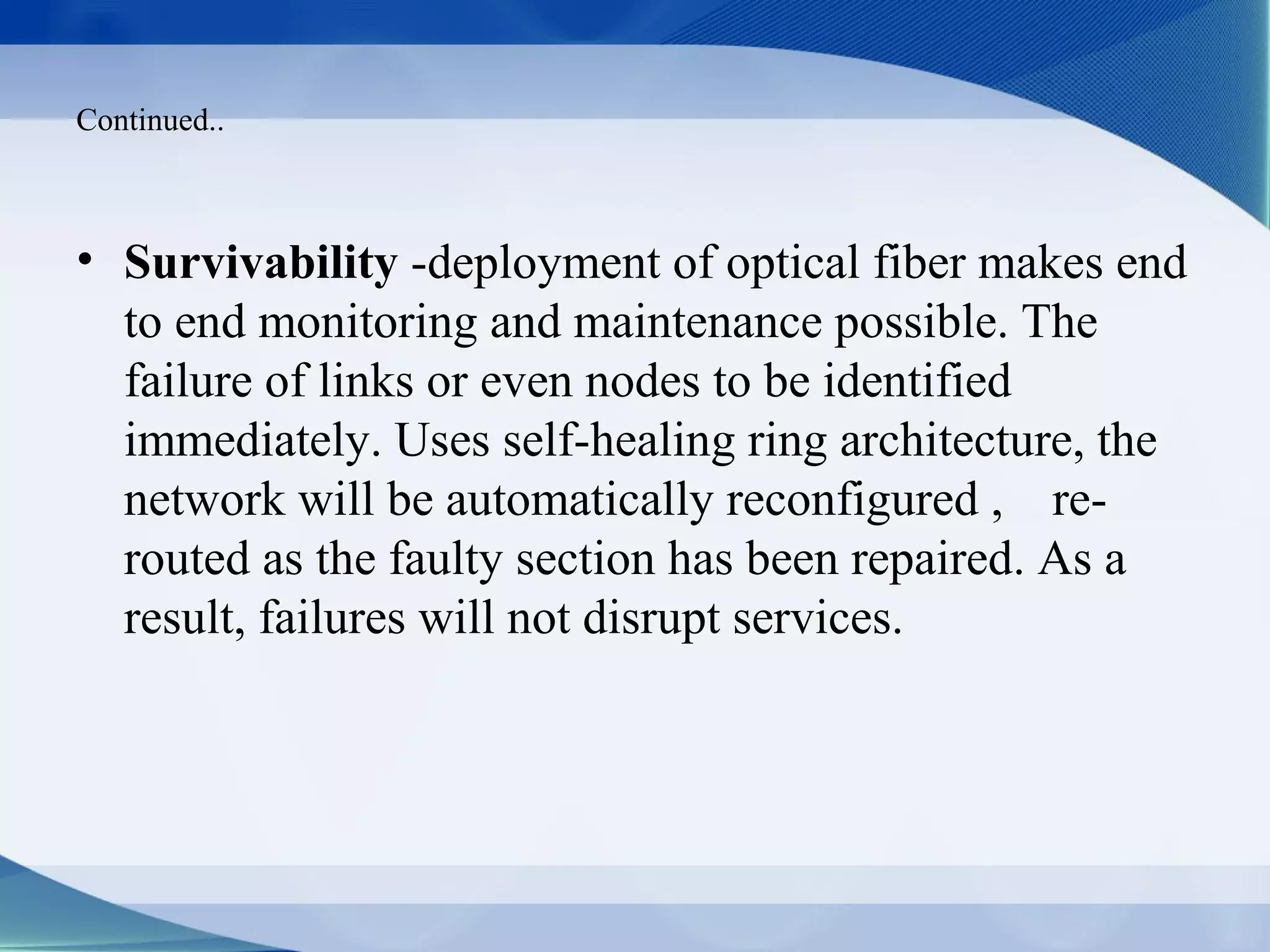 Continued..



• Survivability -deployment of optical fiber makes end
  to end monitoring and maintenance possible. The
  failure of links or even nodes to be identified
  immediately. Uses self-healing ring architecture, the
  network will be automatically reconfigured , re-
  routed as the faulty section has been repaired. As a
  result, failures will not disrupt services.
 