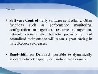 Continued..



• Software Control -fully software controllable. Other
  functions such as performance monitoring,
  configuration management, resource management,
  network security etc. Remote provisioning and
  centralized maintenance will mean a great saving in
  time .Reduces expenses.

• Bandwidth on Demand -possible to dynamically
  allocate network capacity or bandwidth on demand.
 