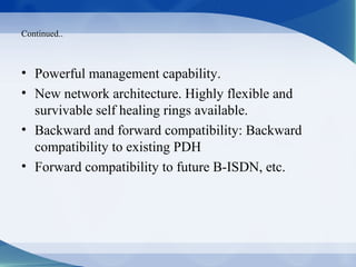 Continued..



• Powerful management capability.
• New network architecture. Highly flexible and
  survivable self healing rings available.
• Backward and forward compatibility: Backward
  compatibility to existing PDH
• Forward compatibility to future B-ISDN, etc.
 