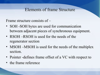 Elements of frame Structure

Frame structure consists of –
• SOH -SOH bytes are used for communication
  between adjacent pieces of synchronous equipment.
• RSOH –RSOH is used for the needs of the
  regenerator section
• MSOH –MSOH is used for the needs of the multiplex
  section.
• Pointer -defines frame offset of a VC with respect to
• the frame reference
 