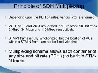 Principle of SDH Multiplexing
• Depending upon the PDH bit rates, various VCs are formed.

• VC-1, VC-3 and VC-4 are formed for European PDH bit rates
  2 Mbps, 34 Mbps and 140 Mbps respectively.

• STM-N frame is fully synchonized, but the location of VCs
  within a STM-N frame are not be fixed with time.


• Multiplexing scheme allows each container of
  any size and bit rate (PDH’s) to be fit in STM-
  N frame.
 