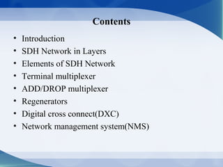 Contents
•   Introduction
•   SDH Network in Layers
•   Elements of SDH Network
•   Terminal multiplexer
•   ADD/DROP multiplexer
•   Regenerators
•   Digital cross connect(DXC)
•   Network management system(NMS)
 