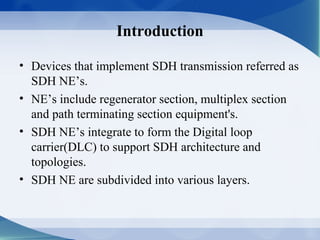 Introduction

• Devices that implement SDH transmission referred as
  SDH NE’s.
• NE’s include regenerator section, multiplex section
  and path terminating section equipment's.
• SDH NE’s integrate to form the Digital loop
  carrier(DLC) to support SDH architecture and
  topologies.
• SDH NE are subdivided into various layers.
 
