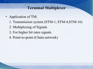Terminal Multiplexer

• Application of TM:
  1. Transmission system (STM-1, STM-4,STM-16)
  2. Multiplexing of Signals
  3. For higher bit rates signals
  4. Point-to-point (Chain network)
 