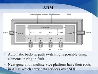 ADM




• Automatic back-up path switching is possible using
  elements in ring in fault.
• Next generation multiservice platform have their roots
  in ADM which carry data services over SDH.
 