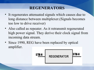 REGENERATORS
• It regenerates attenuated signals which causes due to
  long distance between multiplexer.(Signals becomes
  too low to drive receiver)
• Also called as repeater. As it retransmit regenerated
  high power signal. They derive their clock signal from
  incoming data stream.
• Since 1990, REG have been replaced by optical
  amplifier.
 