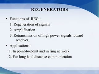 REGENERATORS

• Functions of REG.:
  1. Regeneration of signals
  2. Amplification
  3. Retransmission of high power signals toward
       receiver.
• Applications:
  1. In point-to-point and in ring network
  2. For long haul distance communication
 