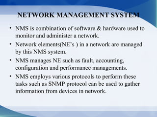 NETWORK MANAGEMENT SYSTEM
• NMS is combination of software & hardware used to
  monitor and administer a network.
• Network elements(NE’s ) in a network are managed
  by this NMS system.
• NMS manages NE such as fault, accounting,
  configuration and performance managements.
• NMS employs various protocols to perform these
  tasks such as SNMP protocol can be used to gather
  information from devices in network.
 