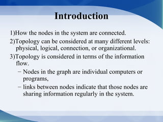 Introduction
1)How the nodes in the system are connected.
2)Topology can be considered at many different levels:
  physical, logical, connection, or organizational.
3)Topology is considered in terms of the information
  flow.
   – Nodes in the graph are individual computers or
     programs,
   – links between nodes indicate that those nodes are
     sharing information regularly in the system.
 