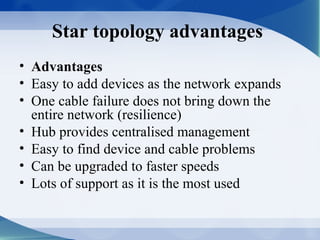 Star topology advantages
• Advantages
• Easy to add devices as the network expands
• One cable failure does not bring down the
  entire network (resilience)
• Hub provides centralised management
• Easy to find device and cable problems
• Can be upgraded to faster speeds
• Lots of support as it is the most used
 