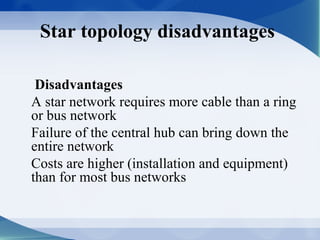 Star topology disadvantages

 Disadvantages
A star network requires more cable than a ring
or bus network
Failure of the central hub can bring down the
entire network
Costs are higher (installation and equipment)
than for most bus networks
 