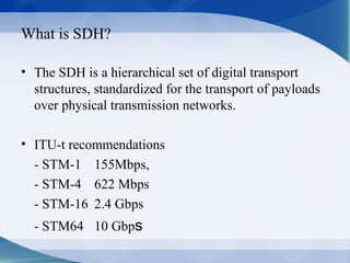 What is SDH?

• The SDH is a hierarchical set of digital transport
  structures, standardized for the transport of payloads
  over physical transmission networks.

• ITU-t recommendations
  - STM-1 155Mbps,
  - STM-4 622 Mbps
  - STM-16 2.4 Gbps
  - STM64 10 Gbps
 