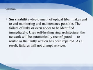 Continued..



• Survivability -deployment of optical fiber makes end
  to end monitoring and maintenance possible. The
  failure of links or even nodes to be identified
  immediately. Uses self-healing ring architecture, the
  network will be automatically reconfigured , re-
  routed as the faulty section has been repaired. As a
  result, failures will not disrupt services.
 
