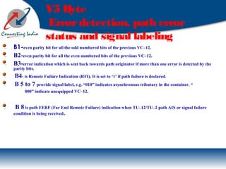 V5 Byte
Errordetection, path error
status and signal labeling .
B1-even parity bit for all the odd numbered bits of the previous VC–12.
B2-even parity bit for all the even numbered bits of the previous VC–12.
B3-error indication which is sent back towards path originator if more than one error is detected by the
parity bits.
B4- is Remote Failure Indication (RFI). It is set to ‘1’ if path failure is declared.
B 5 to 7 provide signal label, e.g. “010” indicates asynchronous tributary in the container. “
000” indicate unequipped VC–12.
B 8 is path FERF (Far End Remote Failure) indication when TU–12/TU–2 path AIS or signal failure
condition is being received.
 