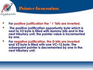 PointerGeneration
For positive justification the “ I “bits are inverted.
The positive justification opportunity byte which is
next to V3 byte is filled with dummy bits and in the
next tributary unit, the pointer value is incremented
by one.
For negative justification, the D bits are inverted
and V3 byte is filled with one VC–12 byte. The
subsequent pointer is decremented by one in the
next tributary unit.
 