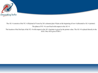 The AU–4 consists of the VC–4 (Payload of 9 rows by 261 columns) plus 9 bytes at the beginning of row 4 (allocated to AU–4 pointer).
The phase of VC–4 is not fixed with respect to the AU–4.
The location of the first byte of the VC–4 with respect to the AU–4 pointer is given by the pointer value. The AU–4 is placed directly in the
AUG. One AUG gives STM–1
 