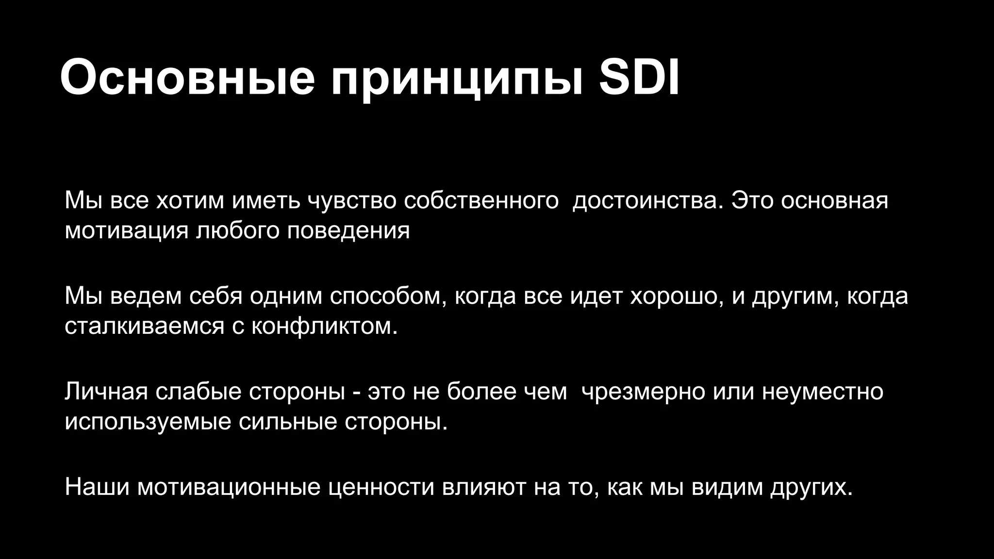 Основные принципы SDI
Мы все хотим иметь чувство собственного достоинства. Это основная
мотивация любого поведения
Мы ведем себя одним способом, когда все идет хорошо, и другим, когда
сталкиваемся с конфликтом.
Личная слабые стороны - это не более чем чрезмерно или неуместно
используемые сильные стороны.
Наши мотивационные ценности влияют на то, как мы видим других.
 