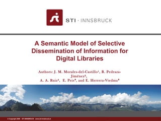 www.sti-innsbruck.at© Copyright 2008 STI INNSBRUCK www.sti-innsbruck.at
A Semantic Model of Selective
Dissemination of Information for
Digital Libraries
Authors: J. M. Morales-del-Castillo¹, R. Pedraza-
Jiménez²,
A. A. Ruiz³, E. Peis , and E. Herrera-Viedma⁴ ⁵
 