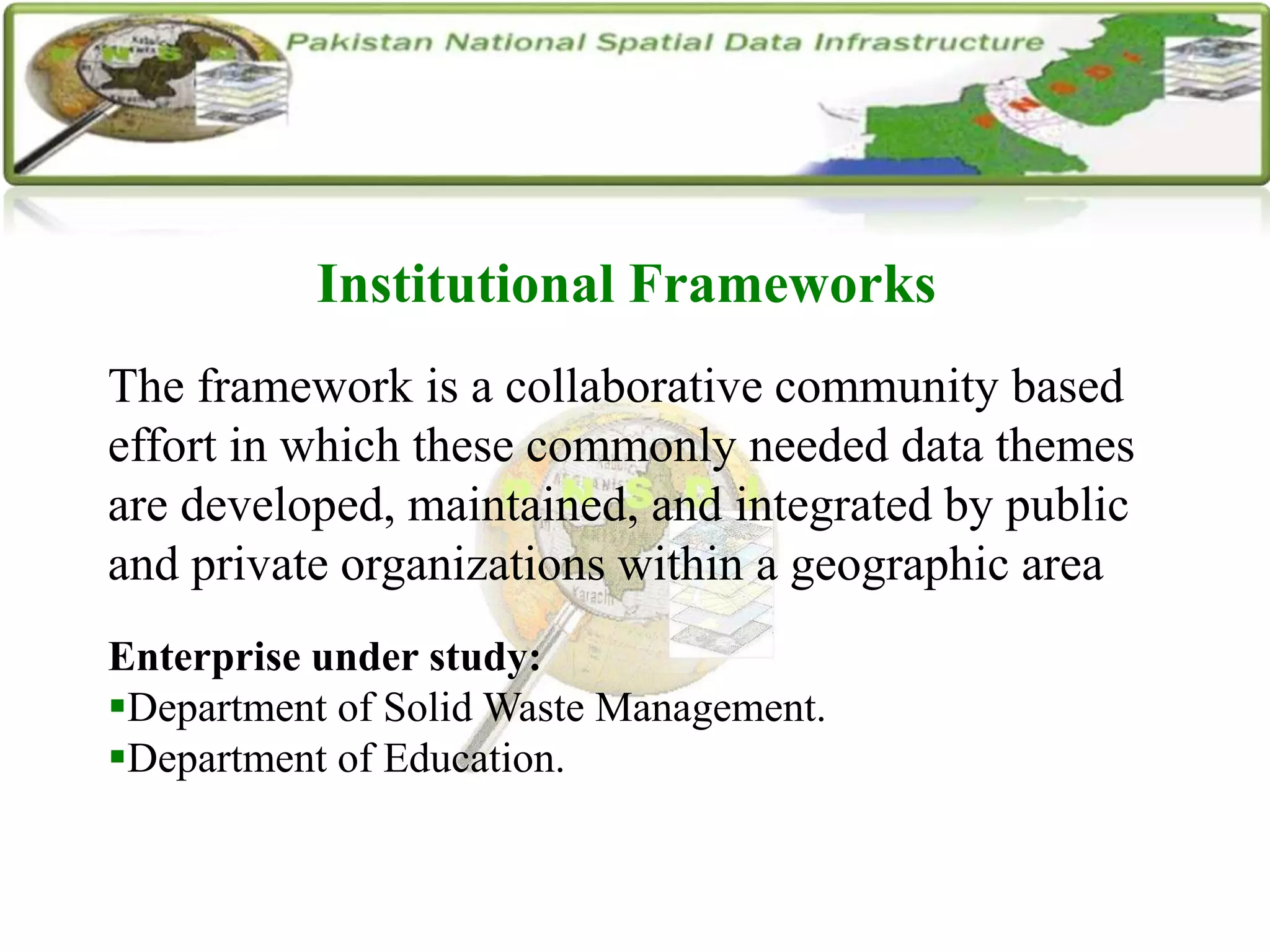 Institutional Frameworks
The framework is a collaborative community based
effort in which these commonly needed data themes
are developed, maintained, and integrated by public
and private organizations within a geographic area
Enterprise under study:
Department of Solid Waste Management.
Department of Education.
 