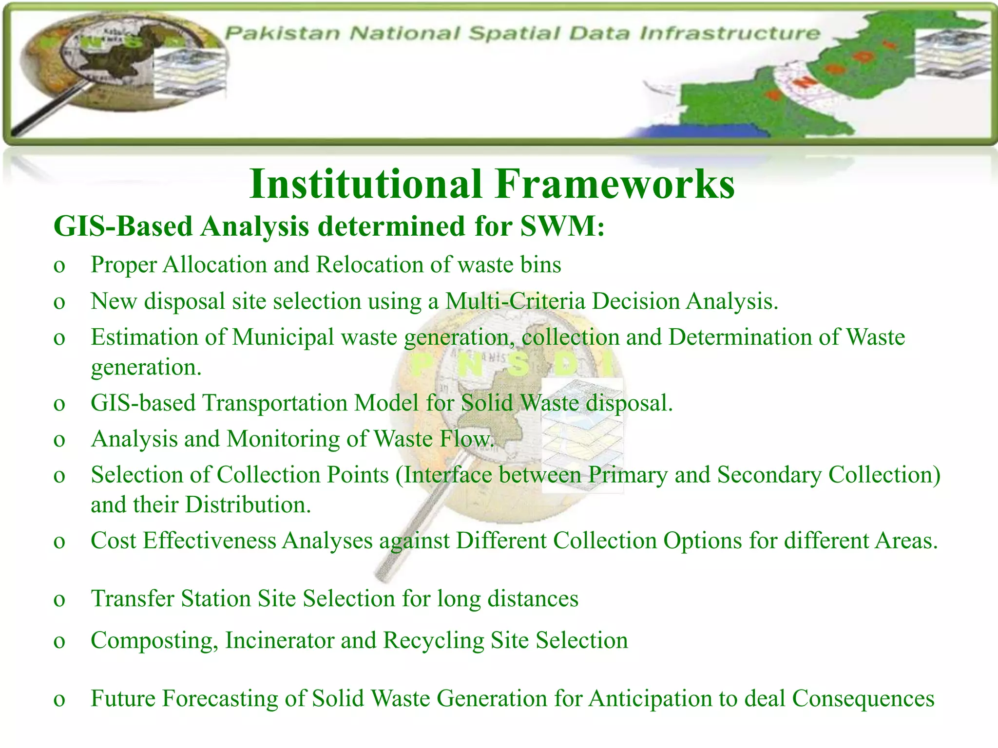Institutional Frameworks
GIS-Based Analysis determined for SWM:
o Proper Allocation and Relocation of waste bins
o New disposal site selection using a Multi-Criteria Decision Analysis.
o Estimation of Municipal waste generation, collection and Determination of Waste
generation.
o GIS-based Transportation Model for Solid Waste disposal.
o Analysis and Monitoring of Waste Flow.
o Selection of Collection Points (Interface between Primary and Secondary Collection)
and their Distribution.
o Cost Effectiveness Analyses against Different Collection Options for different Areas.
o Transfer Station Site Selection for long distances
o Composting, Incinerator and Recycling Site Selection
o Future Forecasting of Solid Waste Generation for Anticipation to deal Consequences
 