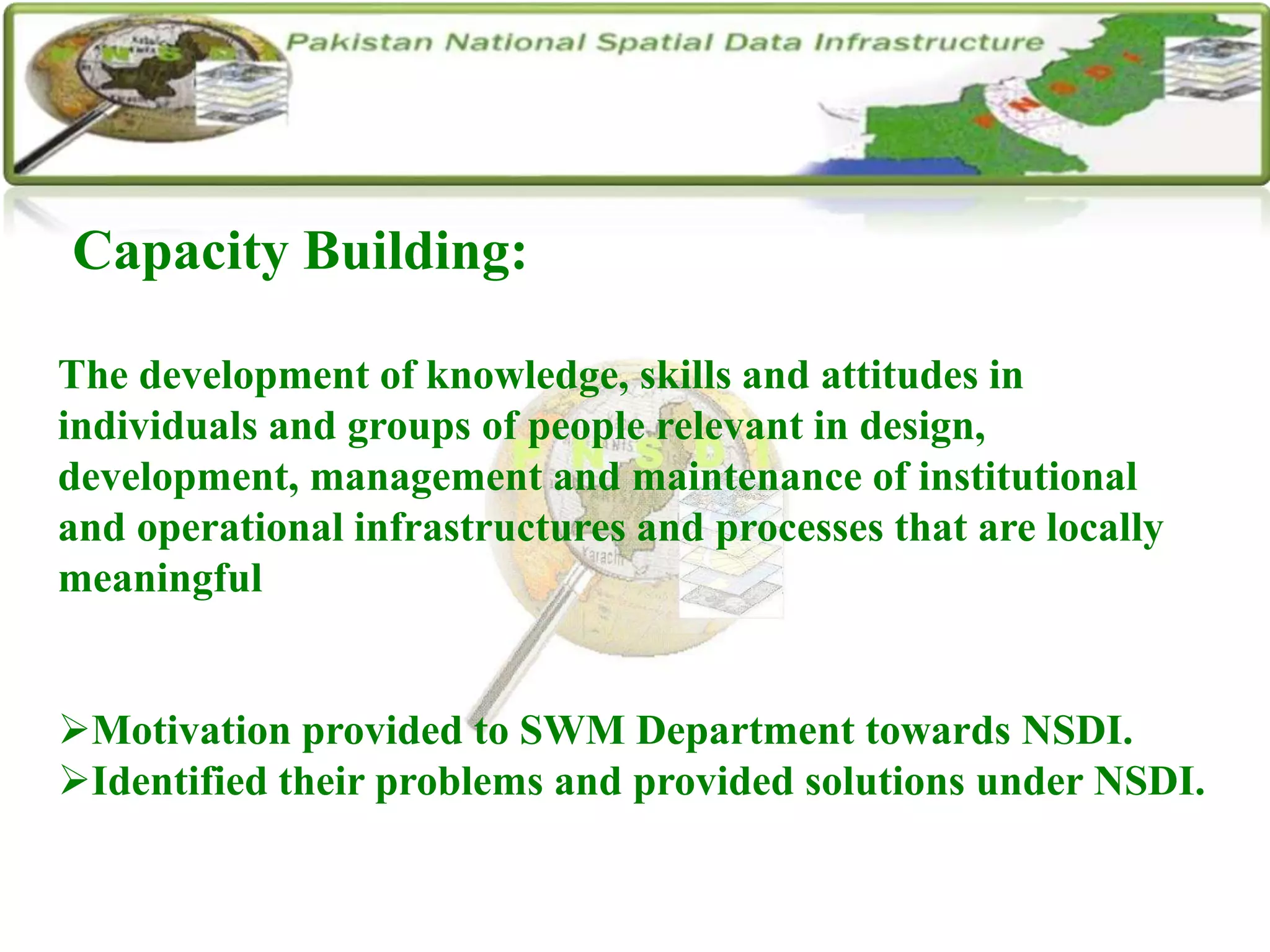 Capacity Building:
The development of knowledge, skills and attitudes in
individuals and groups of people relevant in design,
development, management and maintenance of institutional
and operational infrastructures and processes that are locally
meaningful
Motivation provided to SWM Department towards NSDI.
Identified their problems and provided solutions under NSDI.
 