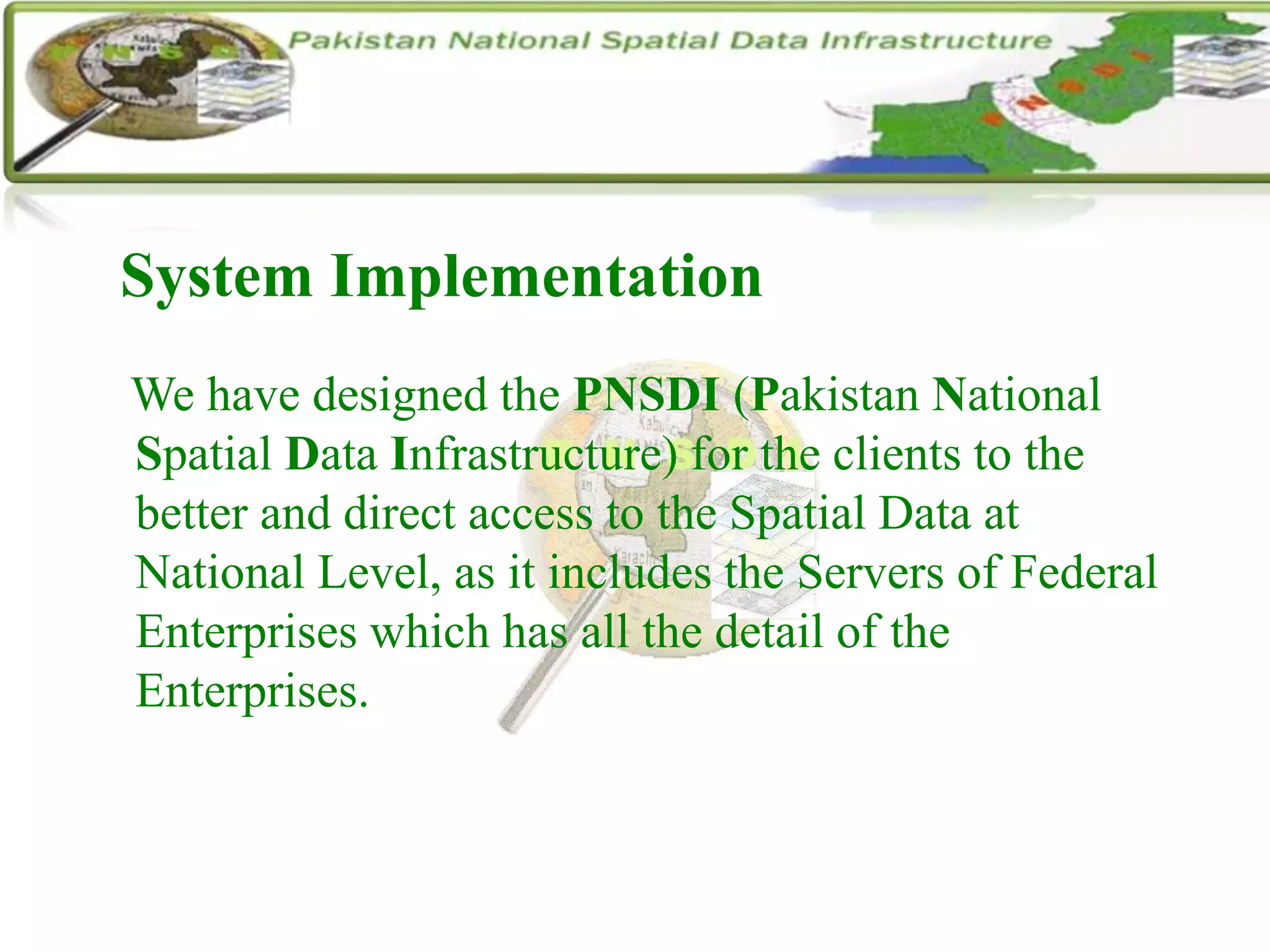 System Implementation
We have designed the PNSDI (Pakistan National
Spatial Data Infrastructure) for the clients to the
better and direct access to the Spatial Data at
National Level, as it includes the Servers of Federal
Enterprises which has all the detail of the
Enterprises.
 