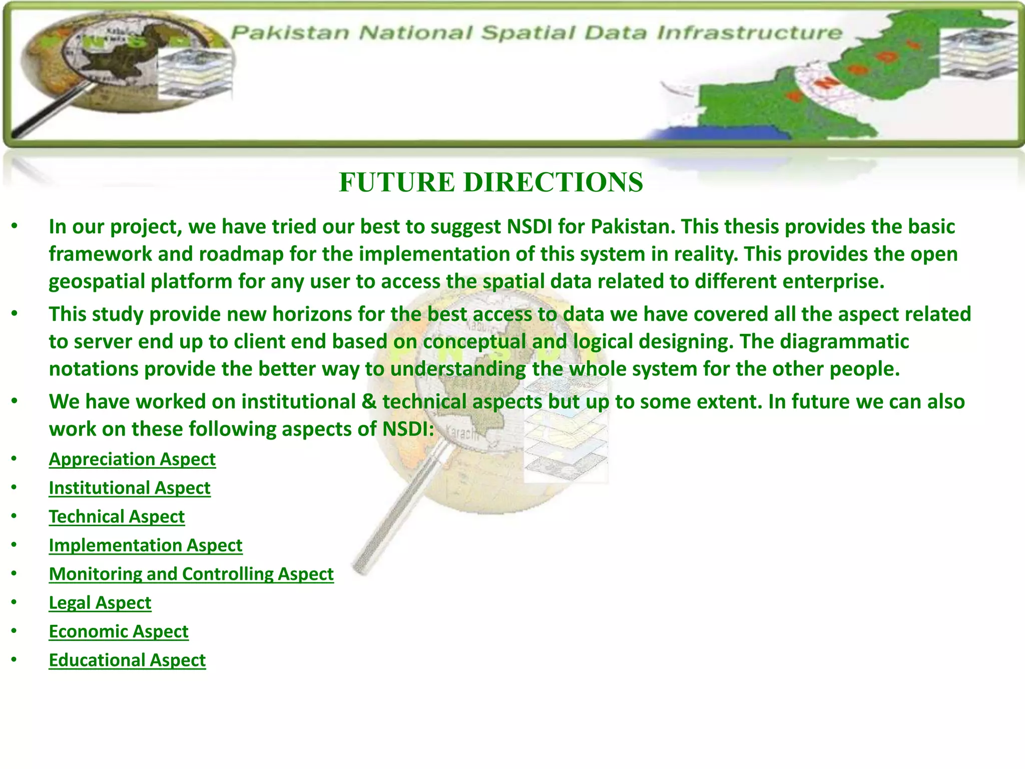 • In our project, we have tried our best to suggest NSDI for Pakistan. This thesis provides the basic
framework and roadmap for the implementation of this system in reality. This provides the open
geospatial platform for any user to access the spatial data related to different enterprise.
• This study provide new horizons for the best access to data we have covered all the aspect related
to server end up to client end based on conceptual and logical designing. The diagrammatic
notations provide the better way to understanding the whole system for the other people.
• We have worked on institutional & technical aspects but up to some extent. In future we can also
work on these following aspects of NSDI:
• Appreciation Aspect
• Institutional Aspect
• Technical Aspect
• Implementation Aspect
• Monitoring and Controlling Aspect
• Legal Aspect
• Economic Aspect
• Educational Aspect
FUTURE DIRECTIONS
 