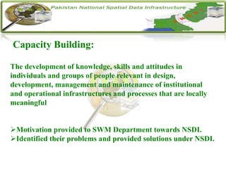 Capacity Building:
The development of knowledge, skills and attitudes in
individuals and groups of people relevant in design,
development, management and maintenance of institutional
and operational infrastructures and processes that are locally
meaningful
Motivation provided to SWM Department towards NSDI.
Identified their problems and provided solutions under NSDI.
 