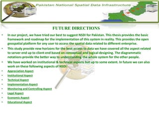 • In our project, we have tried our best to suggest NSDI for Pakistan. This thesis provides the basic
framework and roadmap for the implementation of this system in reality. This provides the open
geospatial platform for any user to access the spatial data related to different enterprise.
• This study provide new horizons for the best access to data we have covered all the aspect related
to server end up to client end based on conceptual and logical designing. The diagrammatic
notations provide the better way to understanding the whole system for the other people.
• We have worked on institutional & technical aspects but up to some extent. In future we can also
work on these following aspects of NSDI:
• Appreciation Aspect
• Institutional Aspect
• Technical Aspect
• Implementation Aspect
• Monitoring and Controlling Aspect
• Legal Aspect
• Economic Aspect
• Educational Aspect
FUTURE DIRECTIONS
 