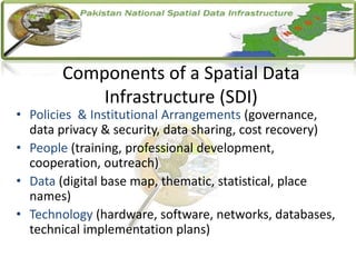 Components of a Spatial Data
Infrastructure (SDI)
• Policies & Institutional Arrangements (governance,
data privacy & security, data sharing, cost recovery)
• People (training, professional development,
cooperation, outreach)
• Data (digital base map, thematic, statistical, place
names)
• Technology (hardware, software, networks, databases,
technical implementation plans)
 