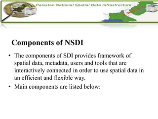 Components of NSDI
• The components of SDI provides framework of
spatial data, metadata, users and tools that are
interactively connected in order to use spatial data in
an efficient and flexible way.
• Main components are listed below:
 