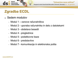 Zgradba ECDL
   Sedem modulov
       Modul 1 – osnove računalništva
       Modul 2 - uporaba računalnika in delo z datotekami
       Modul 3 - obdelava besedil
       Modul 4 - preglednice
       Modul 5 - podatkovne baze
       Modul 6 - predstavitve
       Modul 7 - komunikacije in elektronska pošta
 