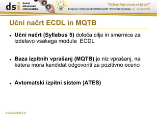 Učni načrt ECDL in MQTB
   Učni načrt (Syllabus 5) določa cilje in smernice za
    izdelavo vsakega modula ECDL


   Baza izpitnih vprašanj (MQTB) je niz vprašanj, na
    katera mora kandidat odgovoriti za pozitivno oceno


   Avtomatski izpitni sistem (ATES)
 
