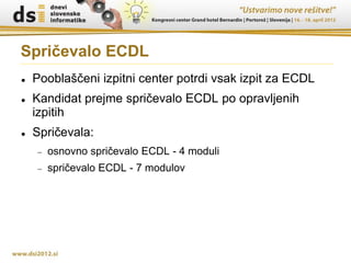 Spričevalo ECDL
   Pooblaščeni izpitni center potrdi vsak izpit za ECDL
   Kandidat prejme spričevalo ECDL po opravljenih
    izpitih
   Spričevala:
       osnovno spričevalo ECDL - 4 moduli
       spričevalo ECDL - 7 modulov
 