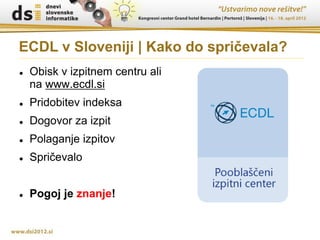 ECDL v Sloveniji | Kako do spričevala?
   Obisk v izpitnem centru ali
    na www.ecdl.si
   Pridobitev indeksa
   Dogovor za izpit
   Polaganje izpitov
   Spričevalo


   Pogoj je znanje!
 