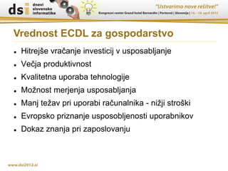Vrednost ECDL za gospodarstvo
   Hitrejše vračanje investicij v usposabljanje
   Večja produktivnost
   Kvalitetna uporaba tehnologije
   Možnost merjenja usposabljanja
   Manj težav pri uporabi računalnika - nižji stroški
   Evropsko priznanje usposobljenosti uporabnikov
   Dokaz znanja pri zaposlovanju
 