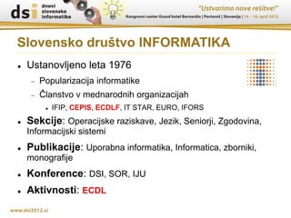 Slovensko društvo INFORMATIKA
   Ustanovljeno leta 1976
        Popularizacija informatike
        Članstvo v mednarodnih organizacijah
             IFIP, CEPIS, ECDLF, IT STAR, EURO, IFORS
   Sekcije: Operacijske raziskave, Jezik, Seniorji, Zgodovina,
    Informacijski sistemi
   Publikacije: Uporabna informatika, Informatica, zborniki,
    monografije
   Konference: DSI, SOR, IJU
   Aktivnosti: ECDL
 