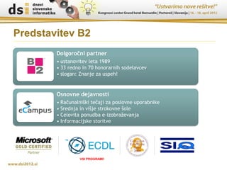 Predstavitev B2
        Dolgoročni partner
        • ustanovitev leta 1989
        • 33 redno in 70 honorarnih sodelavcev
        • slogan: Znanje za uspeh!


        Osnovne dejavnosti
        • Računalniški tečaji za poslovne uporabnike
        • Srednja in višje strokovne šole
        • Celovita ponudba e-izobraževanja
        • Informacijske storitve




                 VSI PROGRAMI!
 