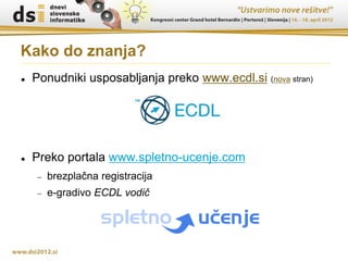 Kako do znanja?
   Ponudniki usposabljanja preko www.ecdl.si (nova stran)




   Preko portala www.spletno-ucenje.com
       brezplačna registracija
       e-gradivo ECDL vodič
 