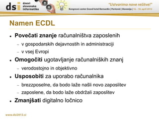 Namen ECDL
   Povečati znanje računalništva zaposlenih
       v gospodarskih dejavnostih in administraciji
       v vsej Evropi
   Omogočiti ugotavljanje računalniških znanj
       verodostojno in objektivno
   Usposobiti za uporabo računalnika
       brezzposelne, da bodo laže našli novo zaposlitev
       zaposlene, da bodo laže obdržali zaposlitev
   Zmanjšati digitalno ločnico
 