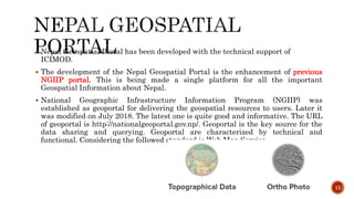  Nepal Geospatial Portal has been developed with the technical support of
ICIMOD.
 The development of the Nepal Geospatial Portal is the enhancement of previous
NGIIP portal. This is being made a single platform for all the important
Geospatial Information about Nepal.
 National Geographic Infrastructure Information Program (NGIIP) was
established as geoportal for delivering the geospatial resources to users. Later it
was modified on July 2018. The latest one is quite good and informative. The URL
of geoportal is http://nationalgeoportal.gov.np/. Geoportal is the key source for the
data sharing and querying. Geoportal are characterized by technical and
functional. Considering the followed standard is Web Map Service.
11
 