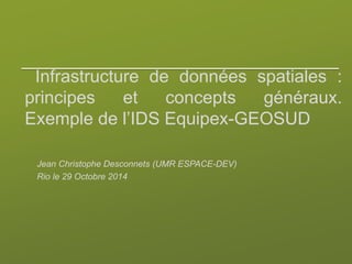 Infrastructure de données spatiales :
principes et concepts généraux.
Exemple de l’IDS Equipex-GEOSUD
Jean Christophe Desconnets (UMR ESPACE-DEV)
Rio le 29 Octobre 2014
 