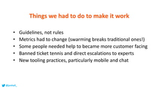 • Guidelines, not rules
• Metrics had to change (swarming breaks traditional ones!)
• Some people needed help to became more customer facing
• Banned ticket tennis and direct escalations to experts
• New tooling practices, particularly mobile and chat
Things we had to do to make it work
@jonhall_
 