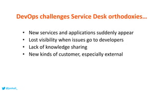 • New services and applications suddenly appear
• Lost visibility when issues go to developers
• Lack of knowledge sharing
• New kinds of customer, especially external
DevOps challenges Service Desk orthodoxies…
@jonhall_
 