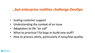 • Scaling customer support
• Understanding the context of an issue
• Adaptation to life “on call”
• What to prioritise? Fix bugs or build new stuff?
• How to process alerts, particularly if noisy/low-quality.
…but enterprise realities challenge DevOps
@jonhall_
 