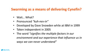 • Wait… What?
• Pronounced “kuh-nev-in”
• Developed by Dave Snowden while at IBM in 1999
• Taken independent in 2005
• The word “signifies the multiple factors in our
environment and our experience that influence us in
ways we can never understand”
Swarming as a means of delivering Cynefin?
@jonhall_
 