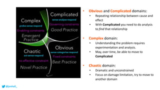 @jonhall_
• Obvious and Complicated domains:
• Repeating relationship between cause and
effect
• With Complicated you need to do analysis
to find that relationship
• Complex domain:
• Understanding the problem requires
experimentation and analysis.
• May, over time, be able to move to
Complicated
• Chaotic domain:
• Dramatic and unconstrained
• Focus on damage limitation, try to move to
another domain
 